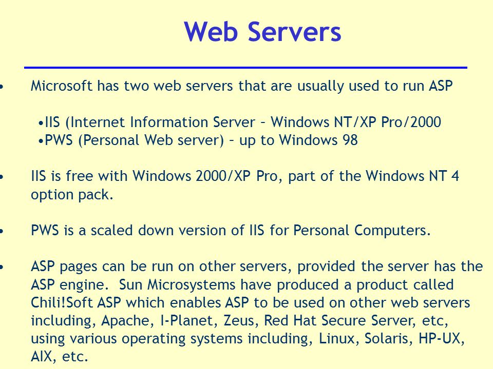 Web Servers Microsoft has two web servers that are usually used to run ASP IIS (Internet Information Server – Windows NT/XP Pro/2000 PWS (Personal Web server) – up to Windows 98 IIS is free with Windows 2000/XP Pro, part of the Windows NT 4 option pack.
