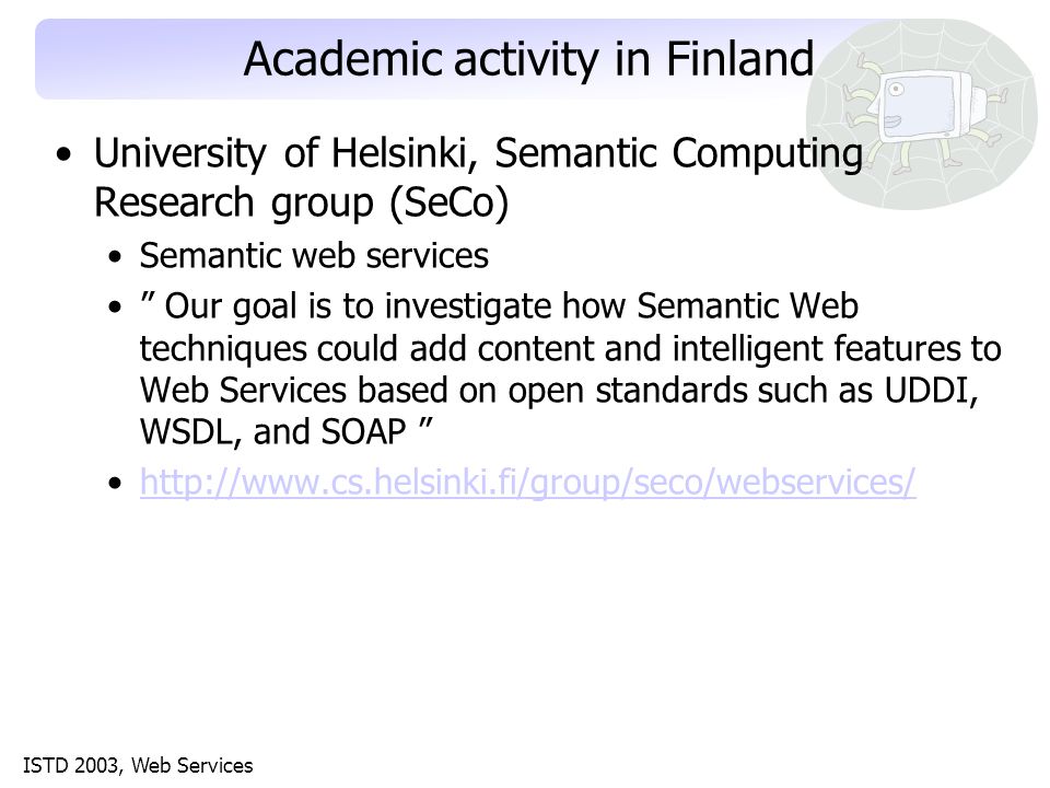 ISTD 2003, Web Services Academic activity in Finland University of Helsinki, Semantic Computing Research group (SeCo) Semantic web services Our goal is to investigate how Semantic Web techniques could add content and intelligent features to Web Services based on open standards such as UDDI, WSDL, and SOAP