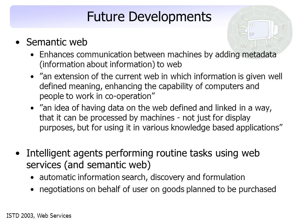 ISTD 2003, Web Services Future Developments Semantic web Enhances communication between machines by adding metadata (information about information) to web an extension of the current web in which information is given well defined meaning, enhancing the capability of computers and people to work in co-operation an idea of having data on the web defined and linked in a way, that it can be processed by machines - not just for display purposes, but for using it in various knowledge based applications Intelligent agents performing routine tasks using web services (and semantic web) automatic information search, discovery and formulation negotiations on behalf of user on goods planned to be purchased