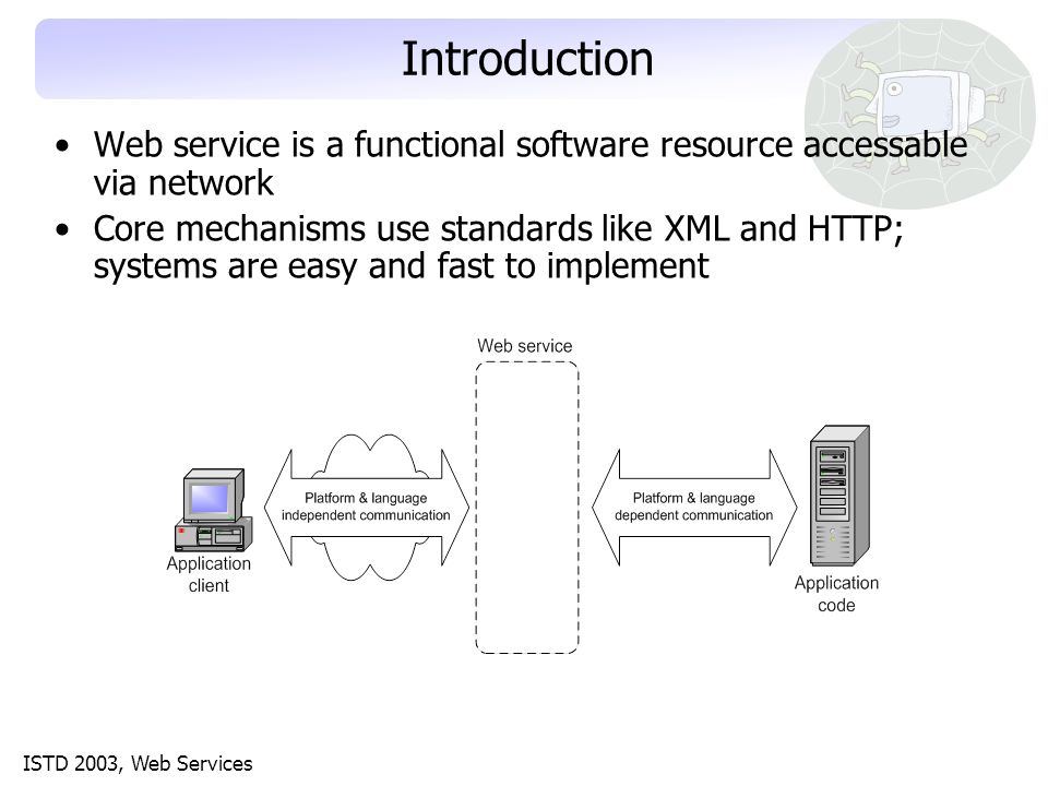 ISTD 2003, Web Services Introduction Web service is a functional software resource accessable via network Core mechanisms use standards like XML and HTTP; systems are easy and fast to implement