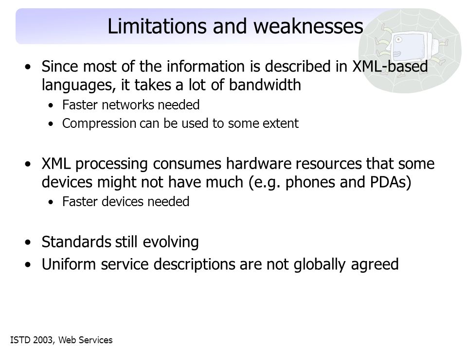 ISTD 2003, Web Services Limitations and weaknesses Since most of the information is described in XML-based languages, it takes a lot of bandwidth Faster networks needed Compression can be used to some extent XML processing consumes hardware resources that some devices might not have much (e.g.