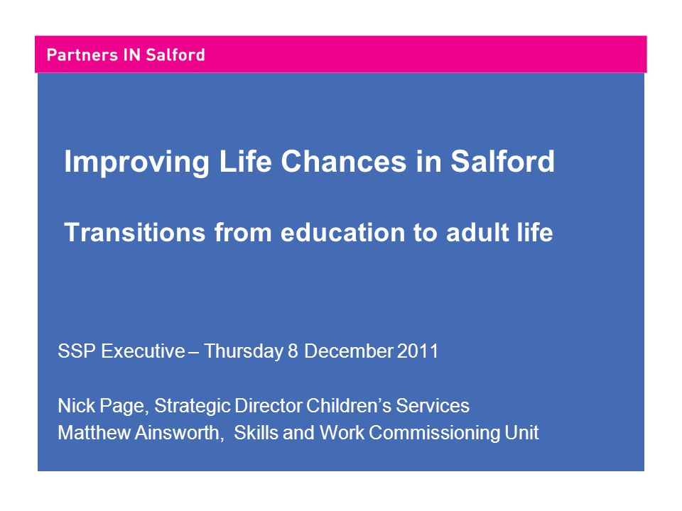 Improving Life Chances in Salford Transitions from education to adult life SSP Executive – Thursday 8 December 2011 Nick Page, Strategic Director Children’s Services Matthew Ainsworth, Skills and Work Commissioning Unit
