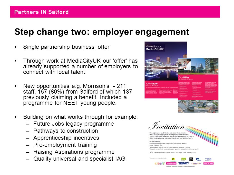 Step change two: employer engagement Single partnership business ‘offer’ Through work at MediaCityUK our offer has already supported a number of employers to connect with local talent New opportunities e.g.