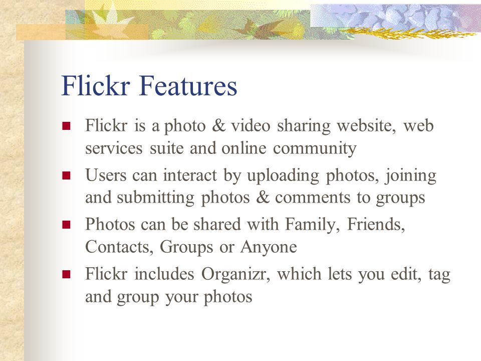 Flickr Features Flickr is a photo & video sharing website, web services suite and online community Users can interact by uploading photos, joining and submitting photos & comments to groups Photos can be shared with Family, Friends, Contacts, Groups or Anyone Flickr includes Organizr, which lets you edit, tag and group your photos