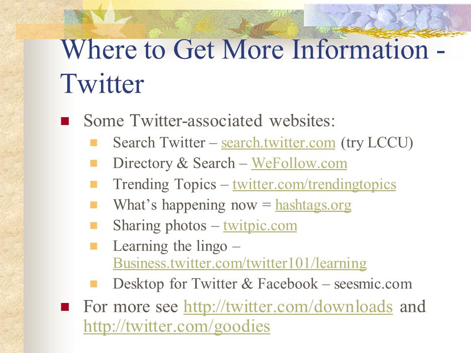 Where to Get More Information - Twitter Some Twitter-associated websites: Search Twitter – search.twitter.com (try LCCU)search.twitter.com Directory & Search – WeFollow.comWeFollow.com Trending Topics – twitter.com/trendingtopicstwitter.com/trendingtopics What’s happening now = hashtags.orghashtags.org Sharing photos – twitpic.comtwitpic.com Learning the lingo – Business.twitter.com/twitter101/learning Business.twitter.com/twitter101/learning Desktop for Twitter & Facebook – seesmic.com For more see   and