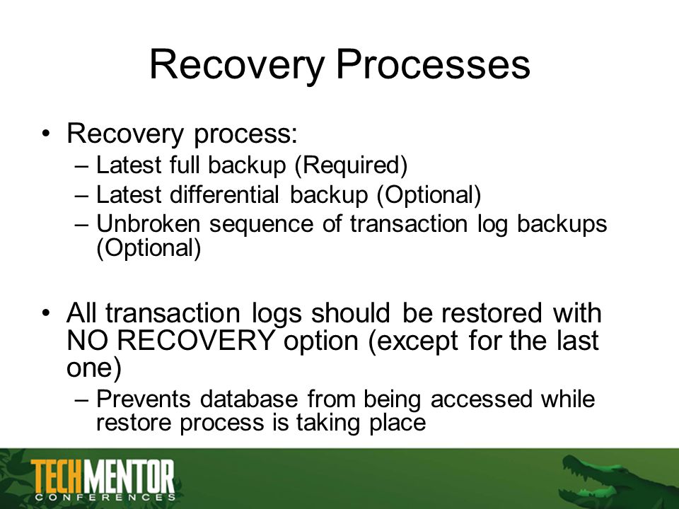 Recovery Processes Recovery process: –Latest full backup (Required) –Latest differential backup (Optional) –Unbroken sequence of transaction log backups (Optional) All transaction logs should be restored with NO RECOVERY option (except for the last one) –Prevents database from being accessed while restore process is taking place