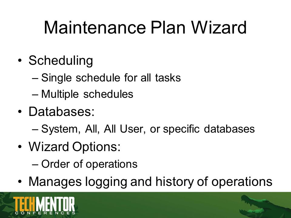 Maintenance Plan Wizard Scheduling –Single schedule for all tasks –Multiple schedules Databases: –System, All, All User, or specific databases Wizard Options: –Order of operations Manages logging and history of operations