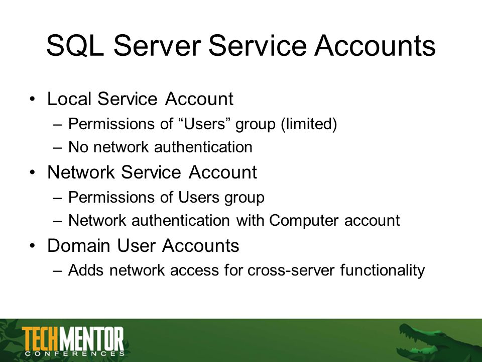 SQL Server Service Accounts Local Service Account –Permissions of Users group (limited) –No network authentication Network Service Account –Permissions of Users group –Network authentication with Computer account Domain User Accounts –Adds network access for cross-server functionality