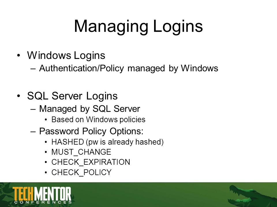 Managing Logins Windows Logins –Authentication/Policy managed by Windows SQL Server Logins –Managed by SQL Server Based on Windows policies –Password Policy Options: HASHED (pw is already hashed) MUST_CHANGE CHECK_EXPIRATION CHECK_POLICY