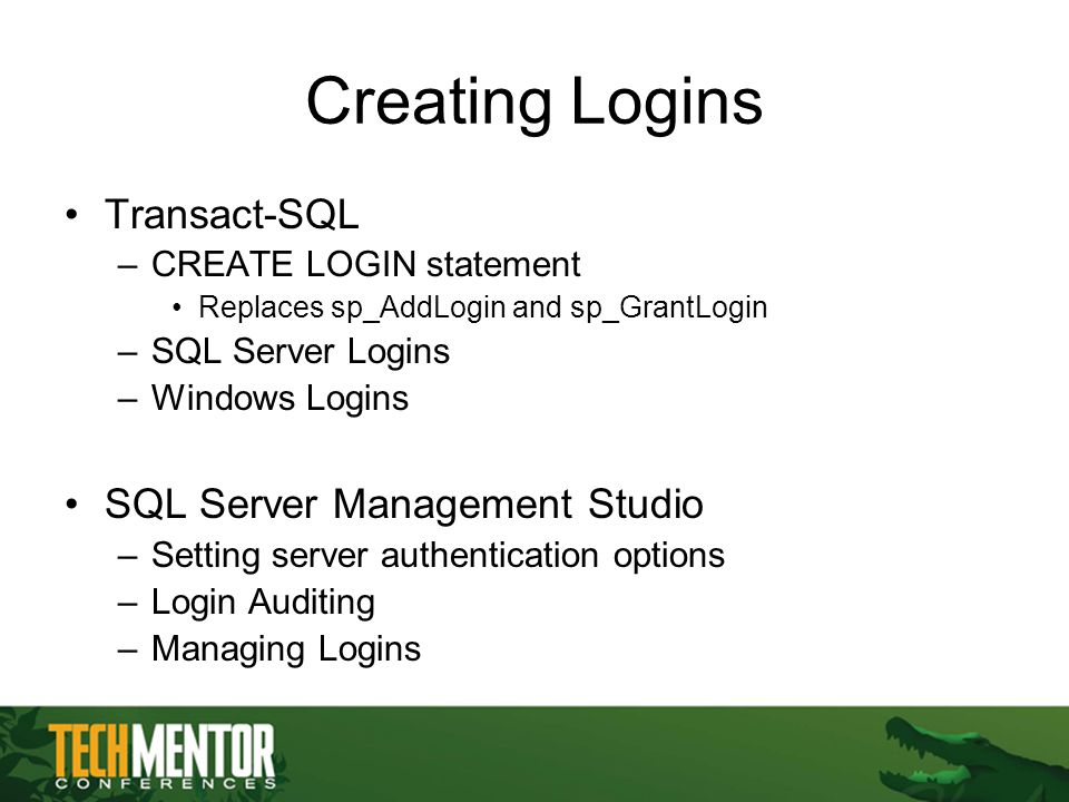 Creating Logins Transact-SQL –CREATE LOGIN statement Replaces sp_AddLogin and sp_GrantLogin –SQL Server Logins –Windows Logins SQL Server Management Studio –Setting server authentication options –Login Auditing –Managing Logins
