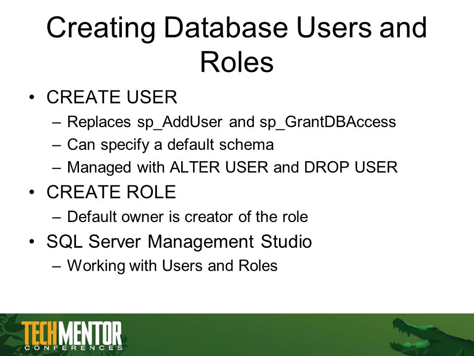 Creating Database Users and Roles CREATE USER –Replaces sp_AddUser and sp_GrantDBAccess –Can specify a default schema –Managed with ALTER USER and DROP USER CREATE ROLE –Default owner is creator of the role SQL Server Management Studio –Working with Users and Roles