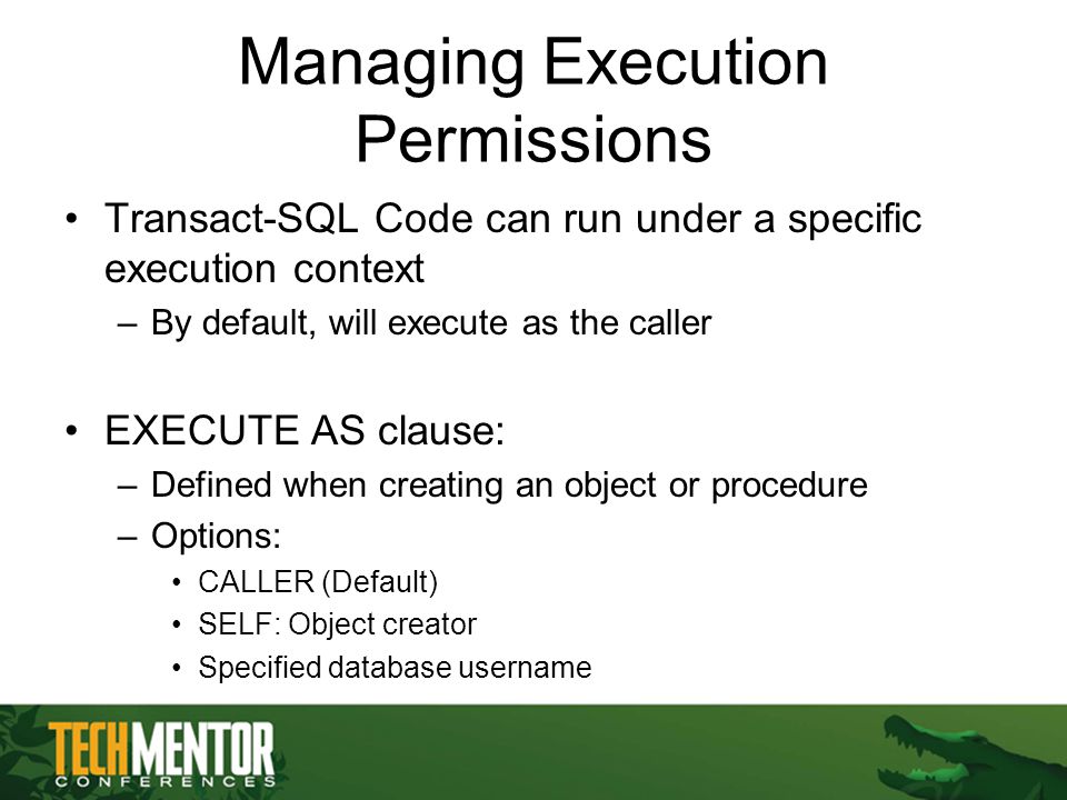 Managing Execution Permissions Transact-SQL Code can run under a specific execution context –By default, will execute as the caller EXECUTE AS clause: –Defined when creating an object or procedure –Options: CALLER (Default) SELF: Object creator Specified database username