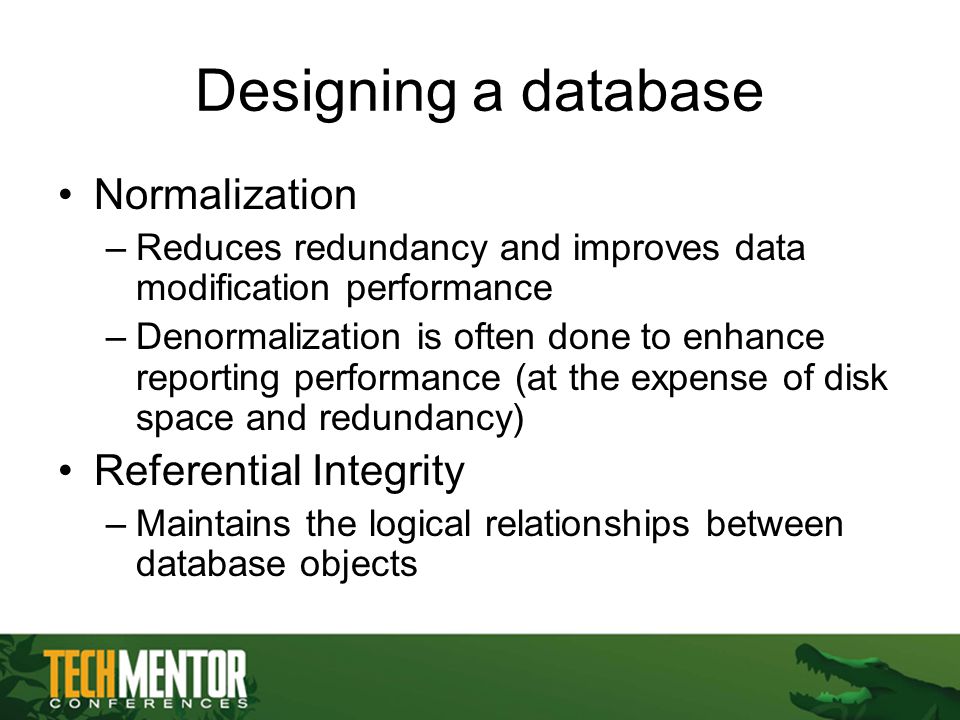 Designing a database Normalization –Reduces redundancy and improves data modification performance –Denormalization is often done to enhance reporting performance (at the expense of disk space and redundancy) Referential Integrity –Maintains the logical relationships between database objects