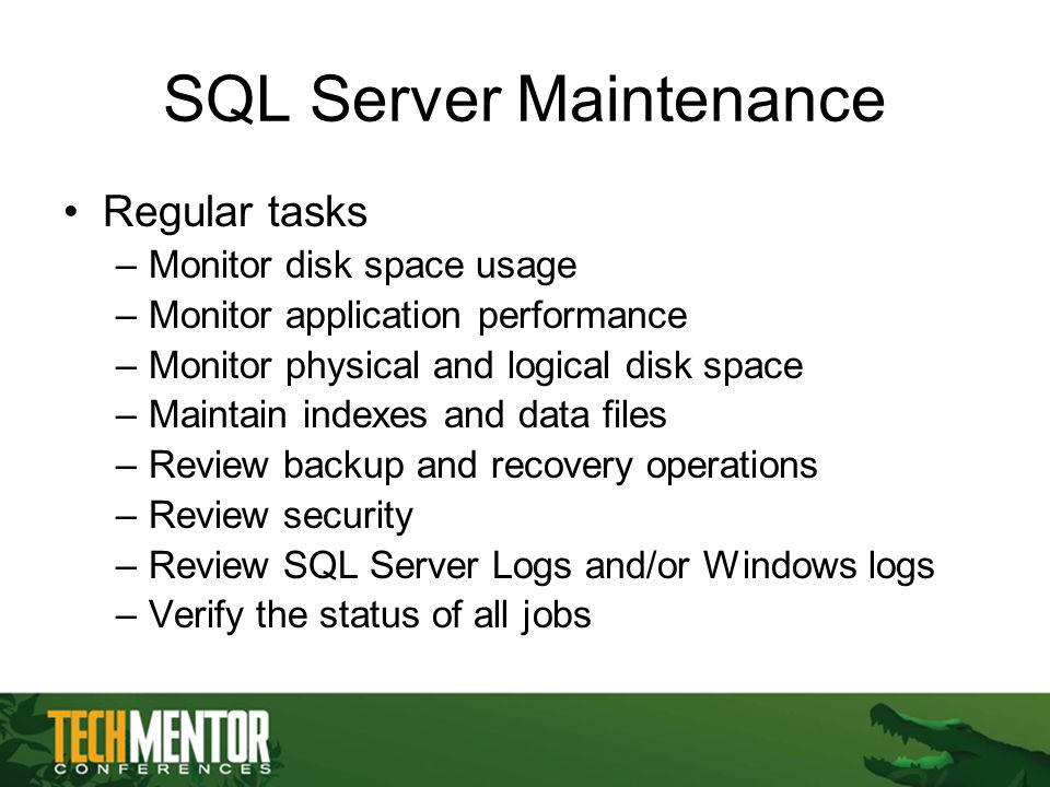 SQL Server Maintenance Regular tasks –Monitor disk space usage –Monitor application performance –Monitor physical and logical disk space –Maintain indexes and data files –Review backup and recovery operations –Review security –Review SQL Server Logs and/or Windows logs –Verify the status of all jobs