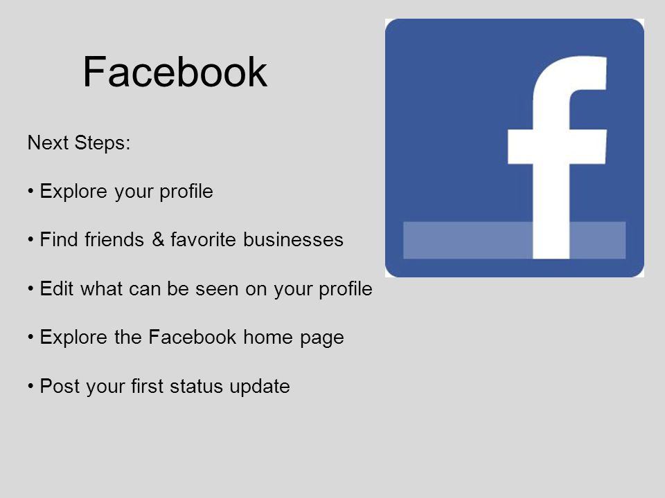 Facebook Next Steps: Explore your profile Find friends & favorite businesses Edit what can be seen on your profile Explore the Facebook home page Post your first status update