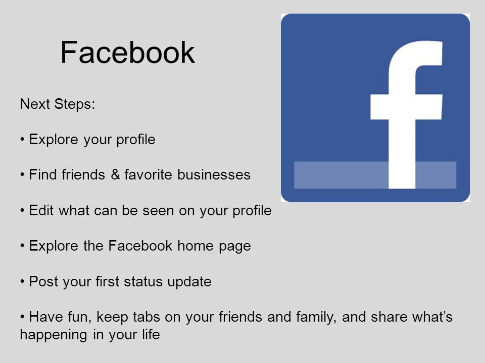 Facebook Next Steps: Explore your profile Find friends & favorite businesses Edit what can be seen on your profile Explore the Facebook home page Post your first status update Have fun, keep tabs on your friends and family, and share what’s happening in your life