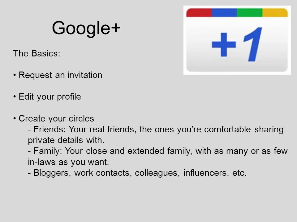 Google+ The Basics: Request an invitation Edit your profile Create your circles - Friends: Your real friends, the ones you’re comfortable sharing private details with.