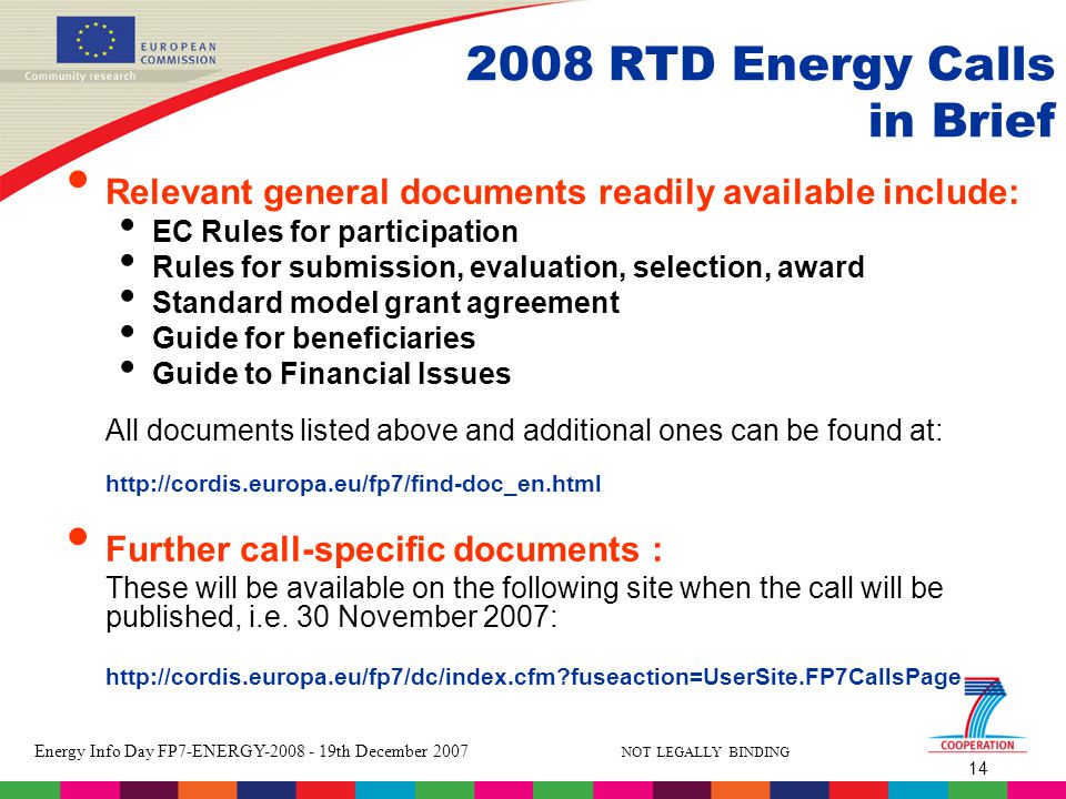 14 Energy Info Day FP7-ENERGY th December 2007 NOT LEGALLY BINDING 2008 RTD Energy Calls in Brief Relevant general documents readily available include: EC Rules for participation Rules for submission, evaluation, selection, award Standard model grant agreement Guide for beneficiaries Guide to Financial Issues All documents listed above and additional ones can be found at:   Further call-specific documents : These will be available on the following site when the call will be published, i.e.