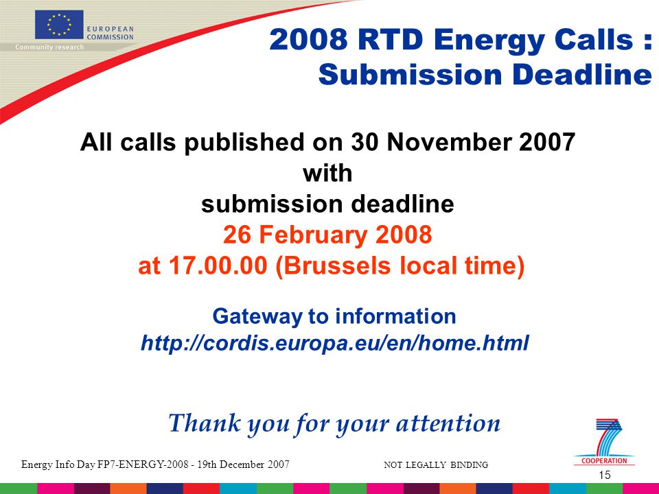15 Energy Info Day FP7-ENERGY th December 2007 NOT LEGALLY BINDING All calls published on 30 November 2007 with submission deadline 26 February 2008 at (Brussels local time) Gateway to information   Thank you for your attention 2008 RTD Energy Calls : Submission Deadline