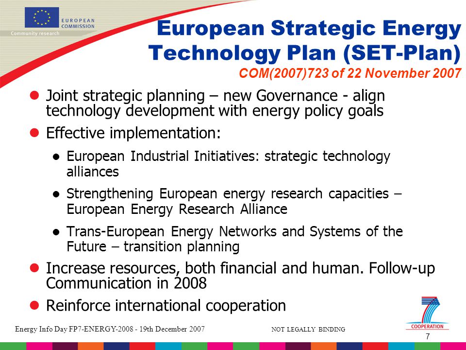 7 Energy Info Day FP7-ENERGY th December 2007 NOT LEGALLY BINDING European Strategic Energy Technology Plan (SET-Plan) COM(2007)723 of 22 November 2007 lJoint strategic planning – new Governance - align technology development with energy policy goals lEffective implementation: l European Industrial Initiatives: strategic technology alliances l Strengthening European energy research capacities – European Energy Research Alliance l Trans-European Energy Networks and Systems of the Future – transition planning lIncrease resources, both financial and human.