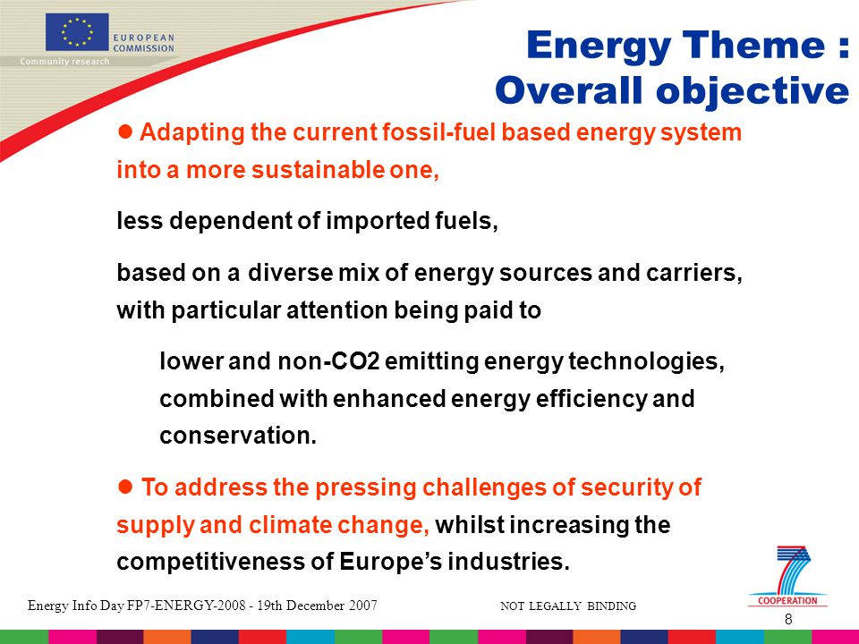 8 Energy Info Day FP7-ENERGY th December 2007 NOT LEGALLY BINDING Energy Theme : Overall objective Adapting the current fossil-fuel based energy system into a more sustainable one, less dependent of imported fuels, based on a diverse mix of energy sources and carriers, with particular attention being paid to lower and non-CO2 emitting energy technologies, combined with enhanced energy efficiency and conservation.