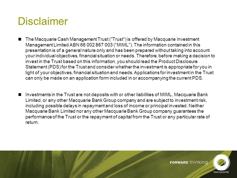 2 Disclaimer The Macquarie Cash Management Trust ( Trust ) is offered by Macquarie Investment Management Limited ABN ( MIML ).