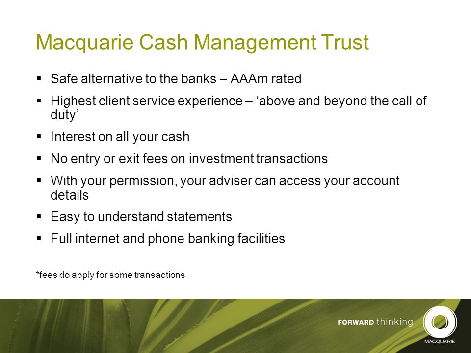 22 Macquarie Cash Management Trust  Safe alternative to the banks – AAAm rated  Highest client service experience – ‘above and beyond the call of duty’  Interest on all your cash  No entry or exit fees on investment transactions  With your permission, your adviser can access your account details  Easy to understand statements  Full internet and phone banking facilities *fees do apply for some transactions