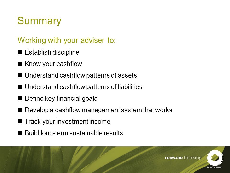 25 Summary Working with your adviser to: Establish discipline Know your cashflow Understand cashflow patterns of assets Understand cashflow patterns of liabilities Define key financial goals Develop a cashflow management system that works Track your investment income Build long-term sustainable results