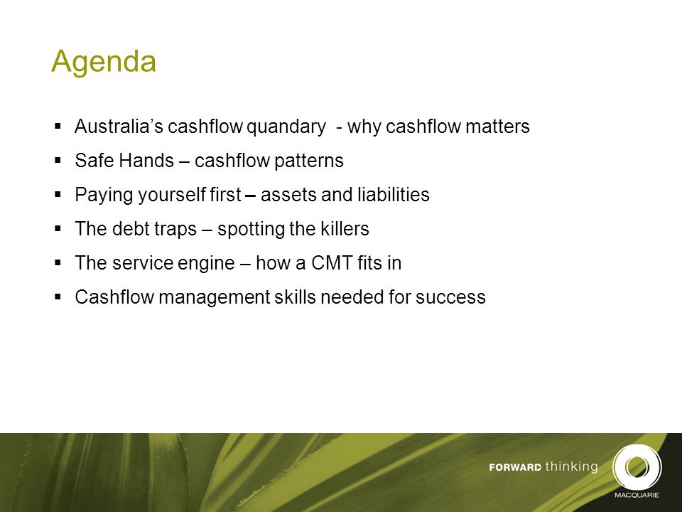3 Agenda  Australia’s cashflow quandary - why cashflow matters  Safe Hands – cashflow patterns  Paying yourself first – assets and liabilities  The debt traps – spotting the killers  The service engine – how a CMT fits in  Cashflow management skills needed for success