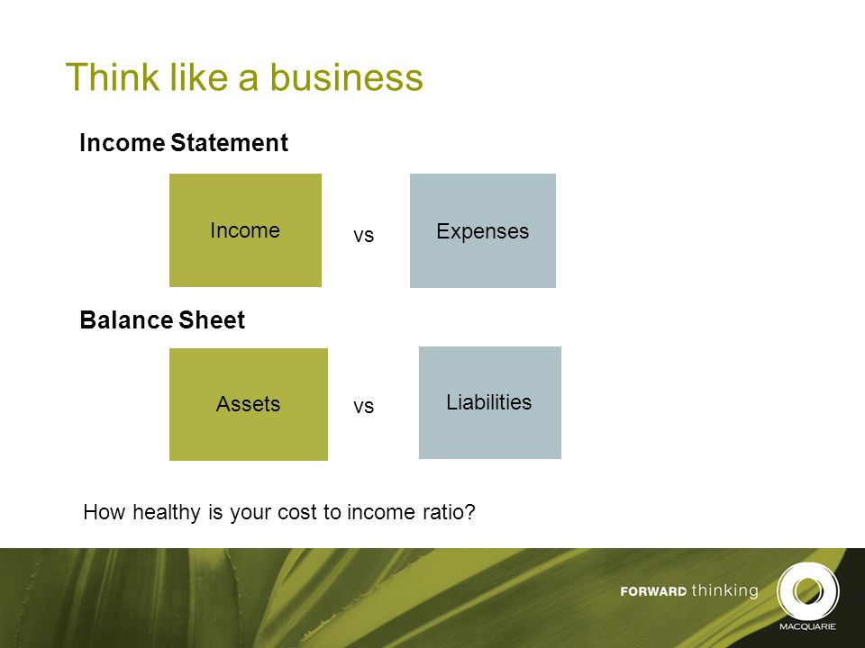 9 Think like a business Income Statement Balance Sheet Expenses Income Assets Liabilities How healthy is your cost to income ratio.