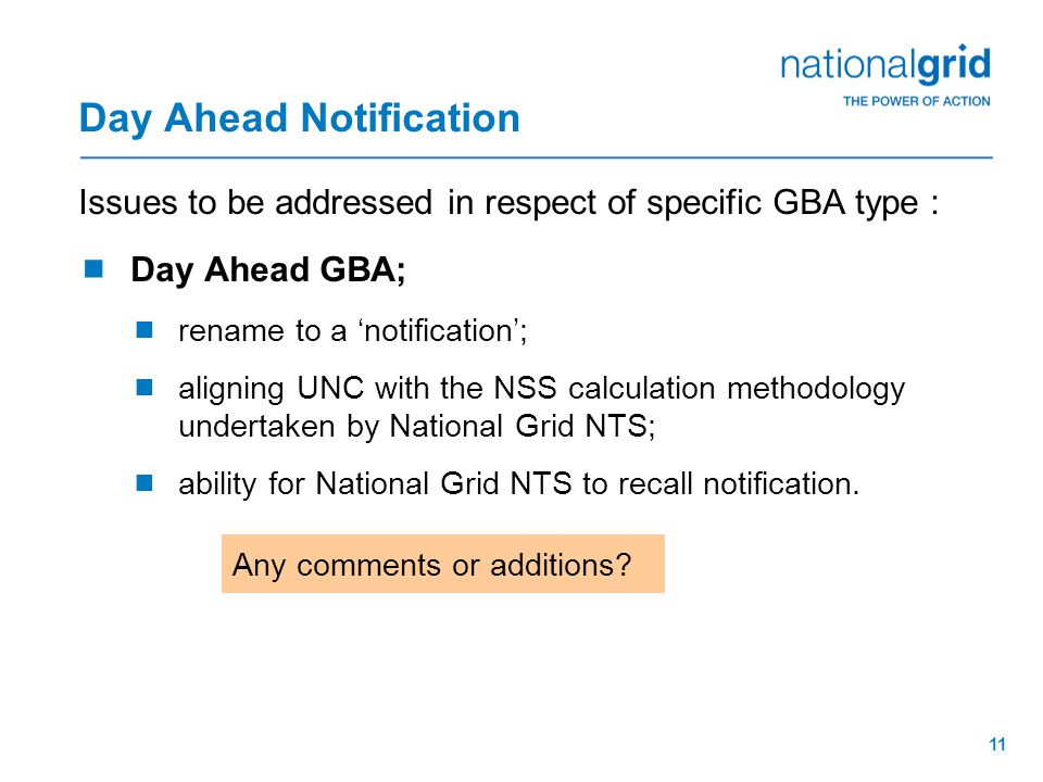 11 Day Ahead Notification Issues to be addressed in respect of specific GBA type :  Day Ahead GBA;  rename to a ‘notification’;  aligning UNC with the NSS calculation methodology undertaken by National Grid NTS;  ability for National Grid NTS to recall notification.