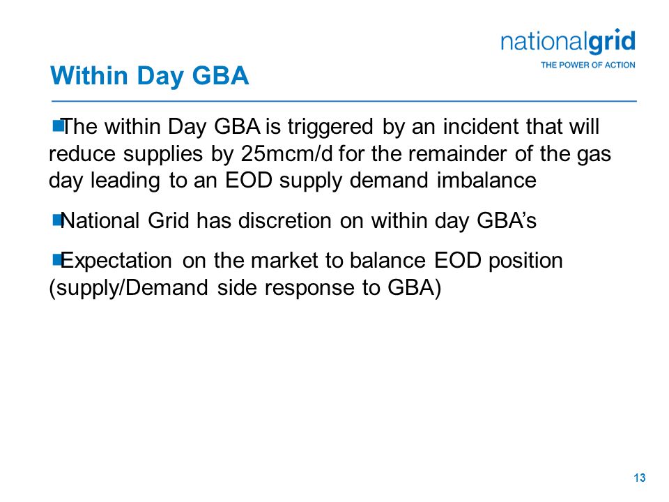 13  The within Day GBA is triggered by an incident that will reduce supplies by 25mcm/d for the remainder of the gas day leading to an EOD supply demand imbalance  National Grid has discretion on within day GBA’s  Expectation on the market to balance EOD position (supply/Demand side response to GBA) Within Day GBA