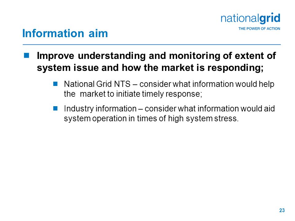 23 Information aim  Improve understanding and monitoring of extent of system issue and how the market is responding;  National Grid NTS – consider what information would help the market to initiate timely response;  Industry information – consider what information would aid system operation in times of high system stress.