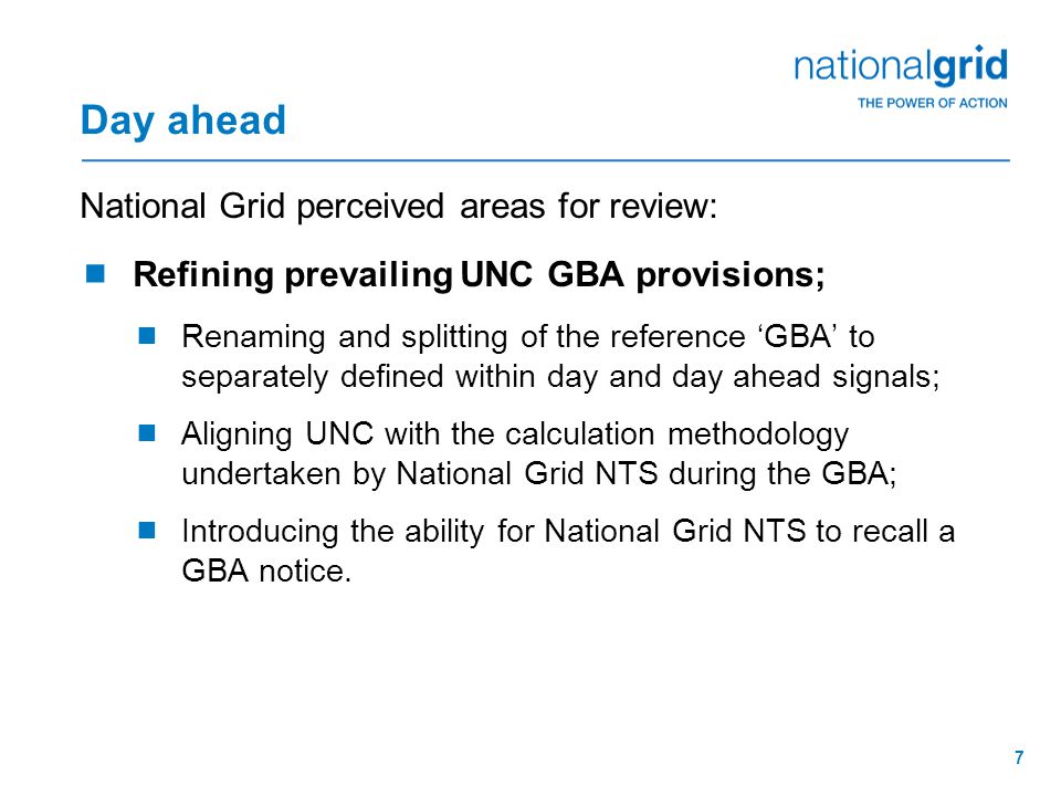 7 Day ahead National Grid perceived areas for review:  Refining prevailing UNC GBA provisions;  Renaming and splitting of the reference ‘GBA’ to separately defined within day and day ahead signals;  Aligning UNC with the calculation methodology undertaken by National Grid NTS during the GBA;  Introducing the ability for National Grid NTS to recall a GBA notice.