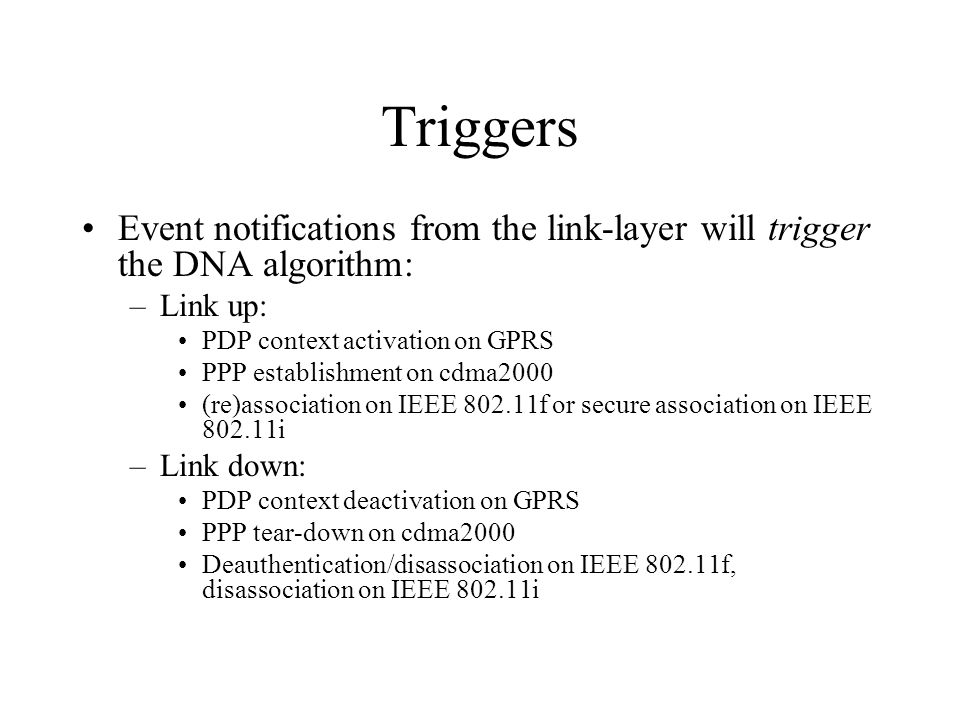 Triggers Event notifications from the link-layer will trigger the DNA algorithm: –Link up: PDP context activation on GPRS PPP establishment on cdma2000 (re)association on IEEE f or secure association on IEEE i –Link down: PDP context deactivation on GPRS PPP tear-down on cdma2000 Deauthentication/disassociation on IEEE f, disassociation on IEEE i