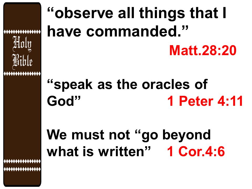 observe all things that I have commanded. Matt.28:20 speak as the oracles of God 1 Peter 4:11 We must not go beyond what is written 1 Cor.4:6
