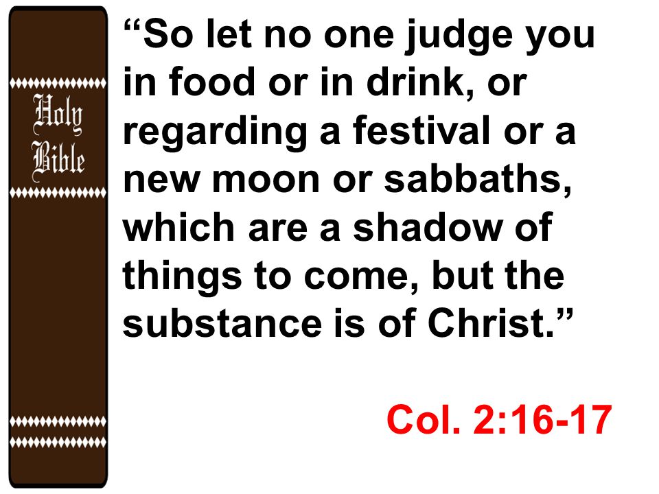 So let no one judge you in food or in drink, or regarding a festival or a new moon or sabbaths, which are a shadow of things to come, but the substance is of Christ. Col.