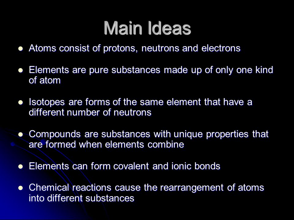 Main Ideas Atoms consist of protons, neutrons and electrons Atoms consist of protons, neutrons and electrons Elements are pure substances made up of only one kind of atom Elements are pure substances made up of only one kind of atom Isotopes are forms of the same element that have a different number of neutrons Isotopes are forms of the same element that have a different number of neutrons Compounds are substances with unique properties that are formed when elements combine Compounds are substances with unique properties that are formed when elements combine Elements can form covalent and ionic bonds Elements can form covalent and ionic bonds Chemical reactions cause the rearrangement of atoms into different substances Chemical reactions cause the rearrangement of atoms into different substances