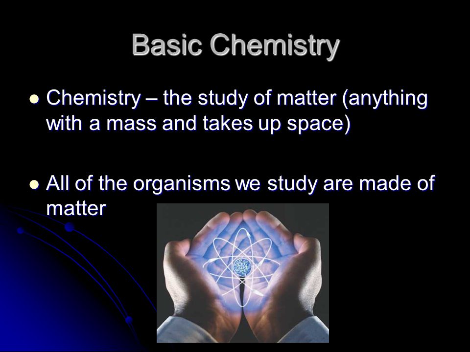 Basic Chemistry Chemistry – the study of matter (anything with a mass and takes up space) Chemistry – the study of matter (anything with a mass and takes up space) All of the organisms we study are made of matter All of the organisms we study are made of matter