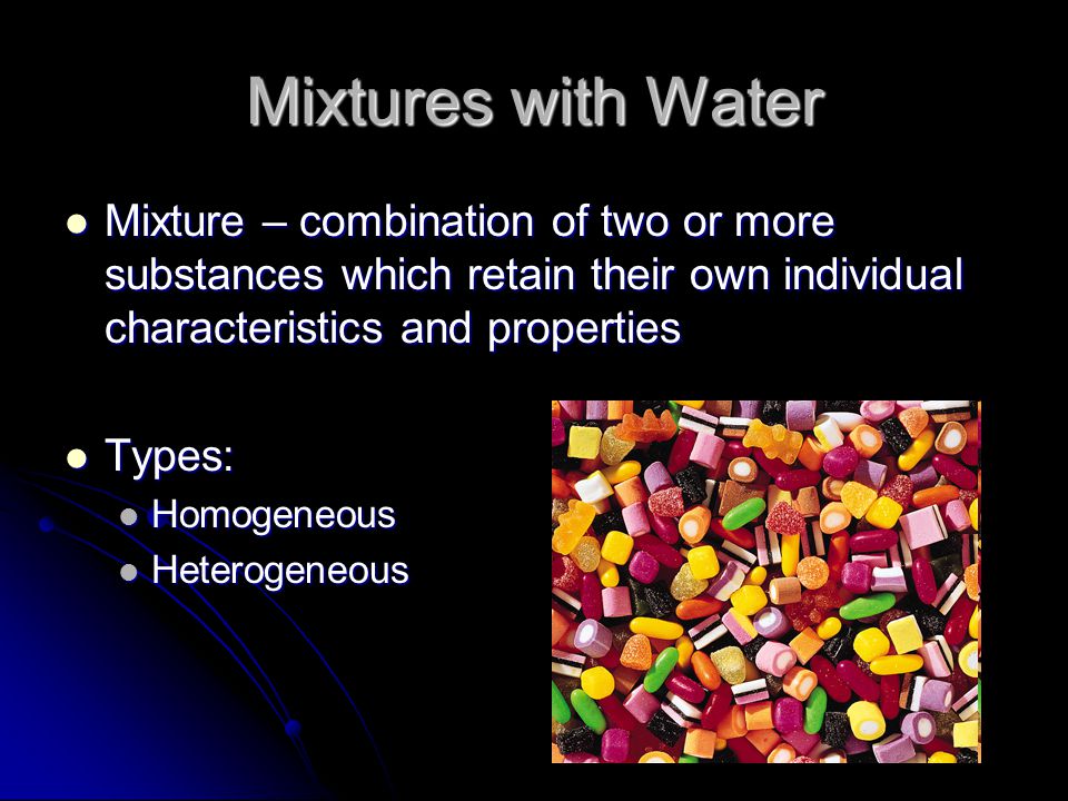 Mixtures with Water Mixture – combination of two or more substances which retain their own individual characteristics and properties Mixture – combination of two or more substances which retain their own individual characteristics and properties Types: Types: Homogeneous Homogeneous Heterogeneous Heterogeneous