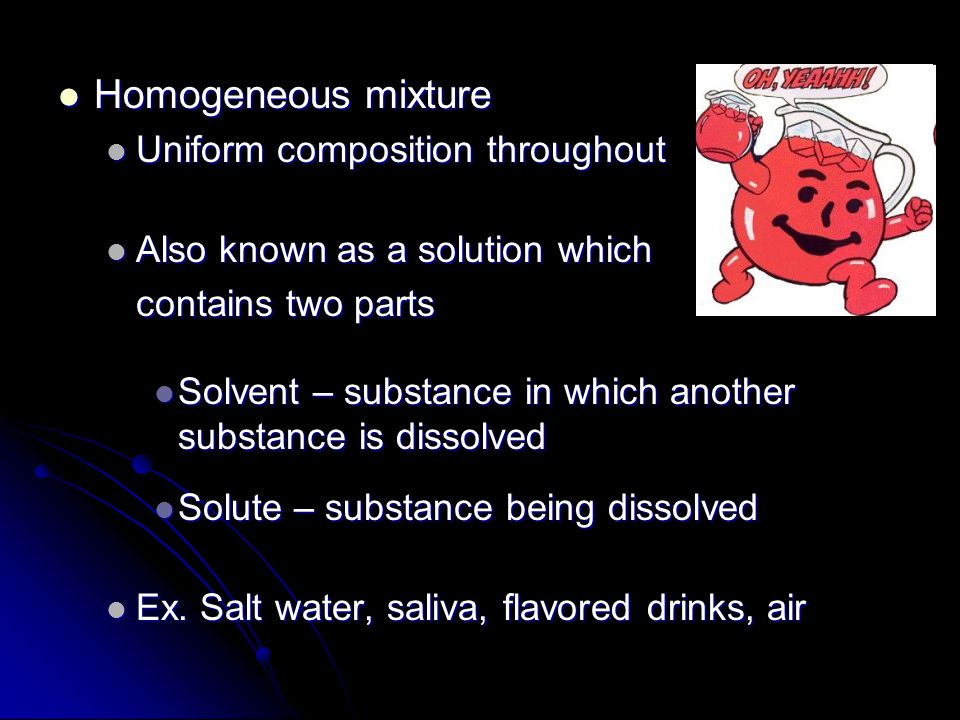 Homogeneous mixture Homogeneous mixture Uniform composition throughout Uniform composition throughout Also known as a solution which Also known as a solution which contains two parts Solvent – substance in which another substance is dissolved Solvent – substance in which another substance is dissolved Solute – substance being dissolved Solute – substance being dissolved Ex.