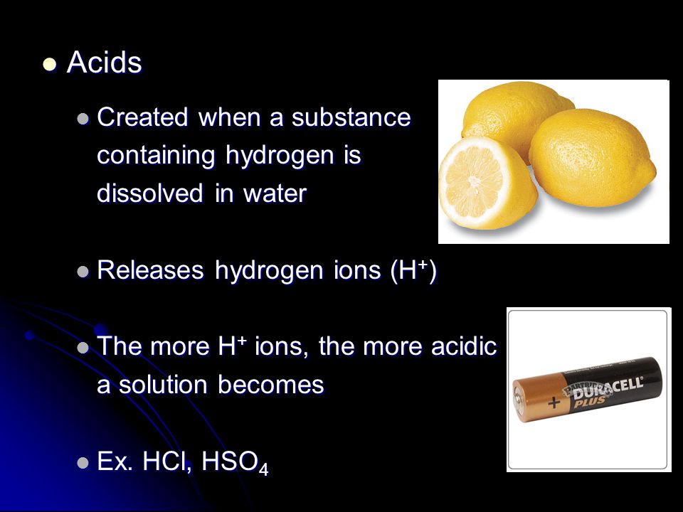 Acids Acids Created when a substance Created when a substance containing hydrogen is dissolved in water Releases hydrogen ions (H + ) Releases hydrogen ions (H + ) The more H + ions, the more acidic The more H + ions, the more acidic a solution becomes Ex.