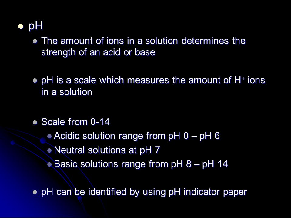 pH pH The amount of ions in a solution determines the strength of an acid or base The amount of ions in a solution determines the strength of an acid or base pH is a scale which measures the amount of H + ions in a solution pH is a scale which measures the amount of H + ions in a solution Scale from 0-14 Scale from 0-14 Acidic solution range from pH 0 – pH 6 Acidic solution range from pH 0 – pH 6 Neutral solutions at pH 7 Neutral solutions at pH 7 Basic solutions range from pH 8 – pH 14 Basic solutions range from pH 8 – pH 14 pH can be identified by using pH indicator paper pH can be identified by using pH indicator paper