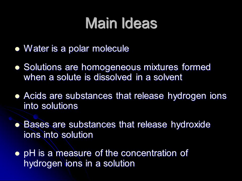 Main Ideas Water is a polar molecule Water is a polar molecule Solutions are homogeneous mixtures formed when a solute is dissolved in a solvent Solutions are homogeneous mixtures formed when a solute is dissolved in a solvent Acids are substances that release hydrogen ions into solutions Acids are substances that release hydrogen ions into solutions Bases are substances that release hydroxide ions into solution Bases are substances that release hydroxide ions into solution pH is a measure of the concentration of hydrogen ions in a solution pH is a measure of the concentration of hydrogen ions in a solution