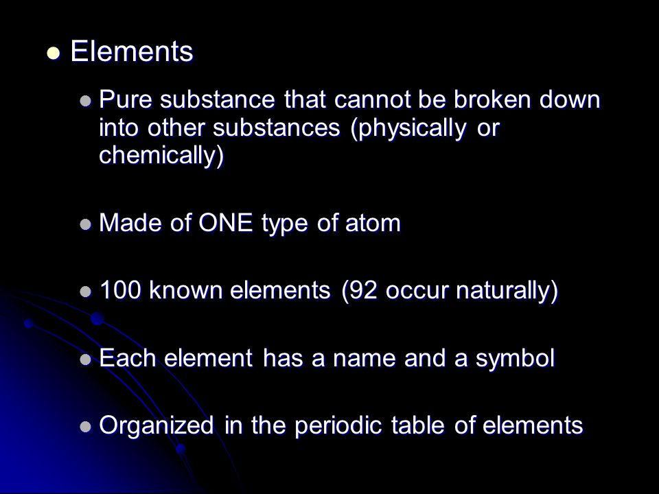 Elements Elements Pure substance that cannot be broken down into other substances (physically or chemically) Pure substance that cannot be broken down into other substances (physically or chemically) Made of ONE type of atom Made of ONE type of atom 100 known elements (92 occur naturally) 100 known elements (92 occur naturally) Each element has a name and a symbol Each element has a name and a symbol Organized in the periodic table of elements Organized in the periodic table of elements