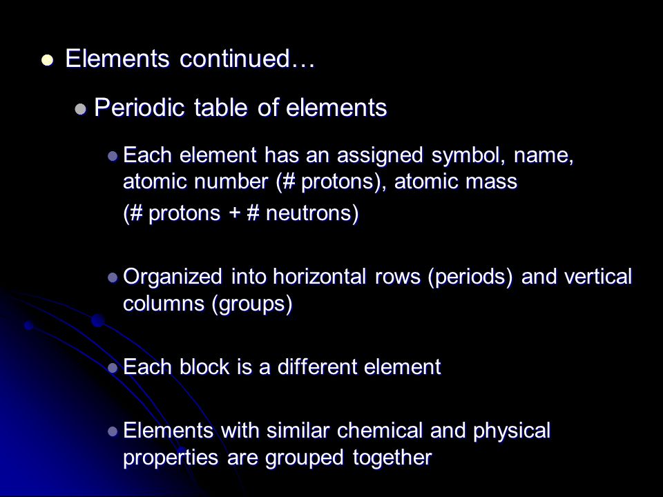 Elements continued… Elements continued… Periodic table of elements Periodic table of elements Each element has an assigned symbol, name, atomic number (# protons), atomic mass Each element has an assigned symbol, name, atomic number (# protons), atomic mass (# protons + # neutrons) Organized into horizontal rows (periods) and vertical columns (groups) Organized into horizontal rows (periods) and vertical columns (groups) Each block is a different element Each block is a different element Elements with similar chemical and physical properties are grouped together Elements with similar chemical and physical properties are grouped together