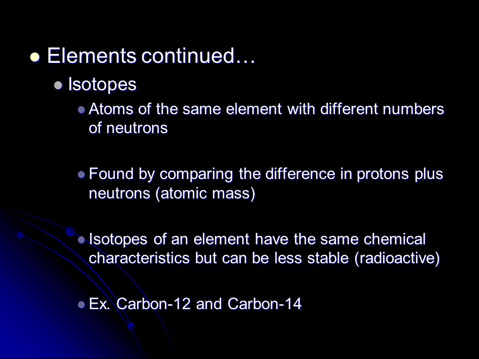 Elements continued… Elements continued… Isotopes Isotopes Atoms of the same element with different numbers of neutrons Atoms of the same element with different numbers of neutrons Found by comparing the difference in protons plus neutrons (atomic mass) Found by comparing the difference in protons plus neutrons (atomic mass) Isotopes of an element have the same chemical characteristics but can be less stable (radioactive) Isotopes of an element have the same chemical characteristics but can be less stable (radioactive) Ex.