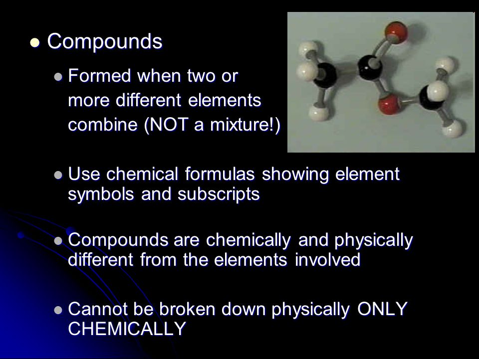 Compounds Compounds Formed when two or Formed when two or more different elements combine (NOT a mixture!) Use chemical formulas showing element symbols and subscripts Use chemical formulas showing element symbols and subscripts Compounds are chemically and physically different from the elements involved Compounds are chemically and physically different from the elements involved Cannot be broken down physically ONLY CHEMICALLY Cannot be broken down physically ONLY CHEMICALLY