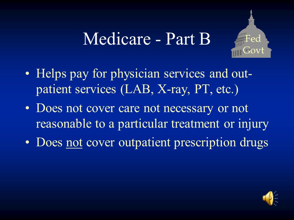 Fed Govt Medicare - Part B Helps pay for physician services and out- patient services (LAB, X-ray, PT, etc.) Does not cover care not necessary or not reasonable to a particular treatment or injury Does not cover outpatient prescription drugs