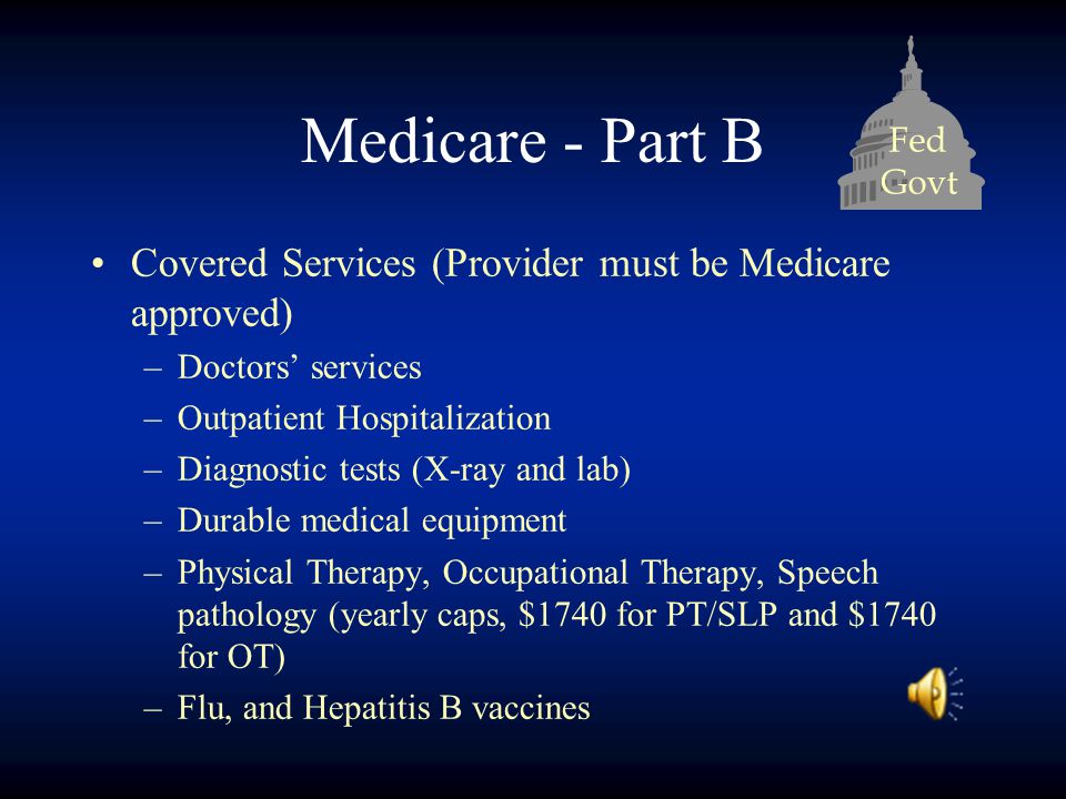 Fed Govt Medicare - Part B Covered Services (Provider must be Medicare approved) –Doctors’ services –Outpatient Hospitalization –Diagnostic tests (X-ray and lab) –Durable medical equipment –Physical Therapy, Occupational Therapy, Speech pathology (yearly caps, $1740 for PT/SLP and $1740 for OT) –Flu, and Hepatitis B vaccines